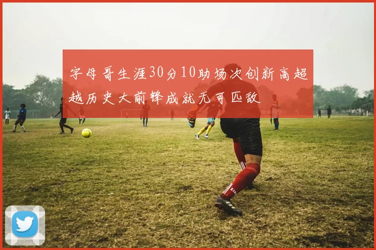 字母哥生涯30分10助场次创新高超越历史大前锋成就无可匹敌