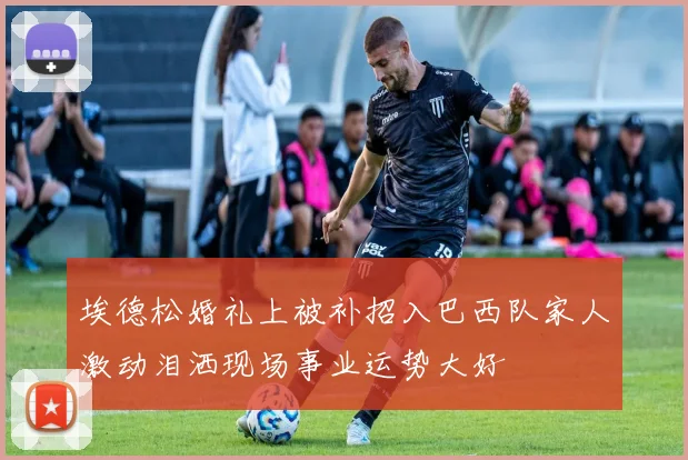 埃德松婚礼上被补招入巴西队家人激动泪洒现场事业运势大好