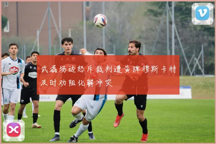 武磊场边怒斥裁判遭黄牌穆斯卡特及时劝阻化解冲突