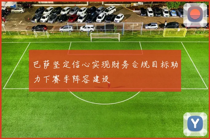 巴萨坚定信心实现财务合规目标助力下赛季阵容建设
