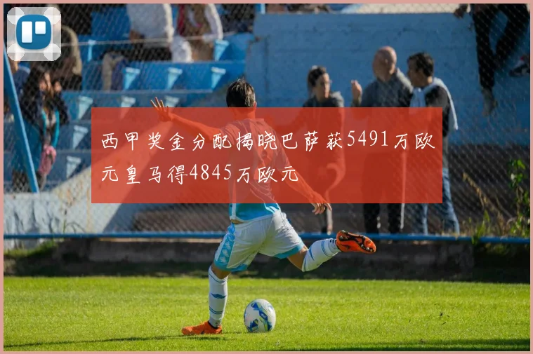 西甲奖金分配揭晓巴萨获5491万欧元皇马得4845万欧元