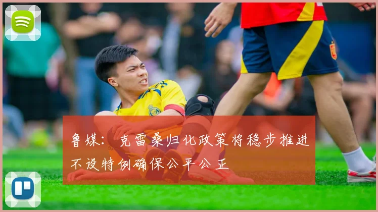 鲁媒：克雷桑归化政策将稳步推进不设特例确保公平公正
