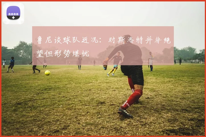 鲁尼谈球队近况：对斯洛特并非绝望但形势堪忧