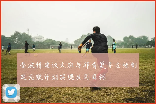香波特建议文班与邓肯夏季合练制定无敌计划实现共同目标