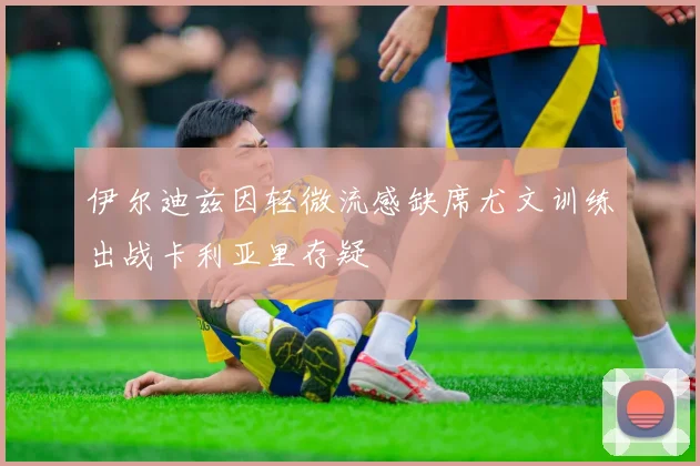伊尔迪兹因轻微流感缺席尤文训练出战卡利亚里存疑