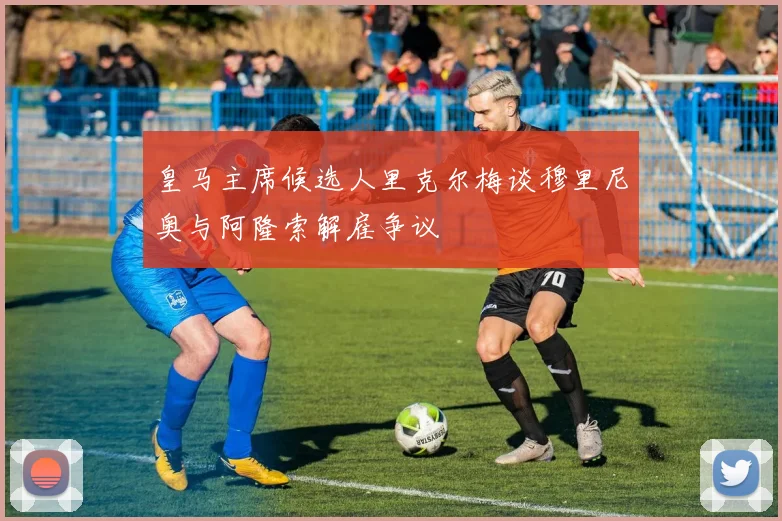 皇马主席候选人里克尔梅谈穆里尼奥与阿隆索解雇争议
