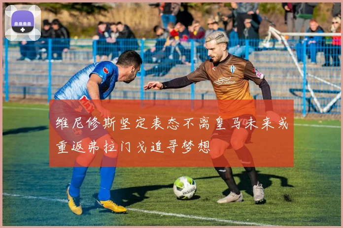 维尼修斯坚定表态不离皇马未来或重返弗拉门戈追寻梦想