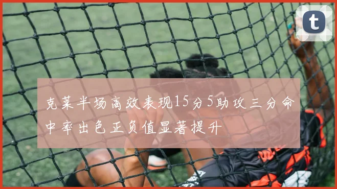 克莱半场高效表现15分5助攻三分命中率出色正负值显著提升