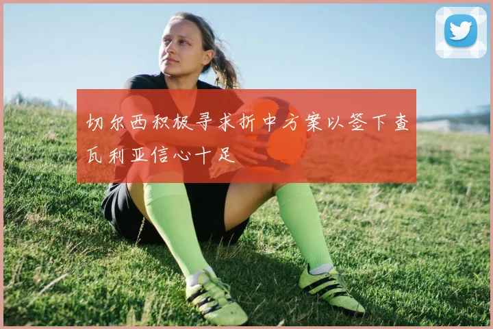 切尔西积极寻求折中方案以签下查瓦利亚信心十足