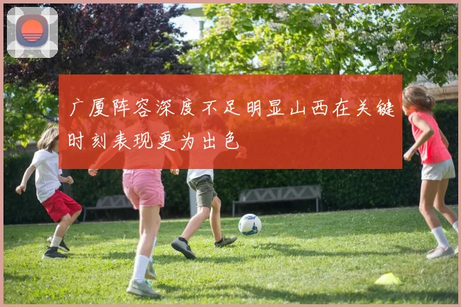 广厦阵容深度不足明显山西在关键时刻表现更为出色
