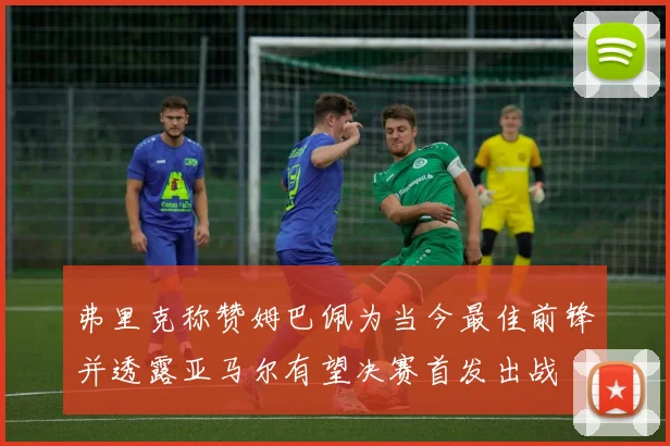 弗里克称赞姆巴佩为当今最佳前锋并透露亚马尔有望决赛首发出战