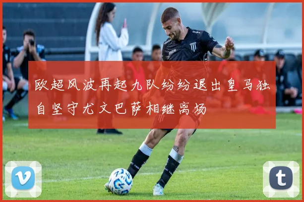 欧超风波再起九队纷纷退出皇马独自坚守尤文巴萨相继离场