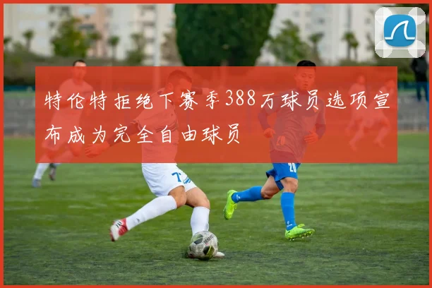特伦特拒绝下赛季388万球员选项宣布成为完全自由球员