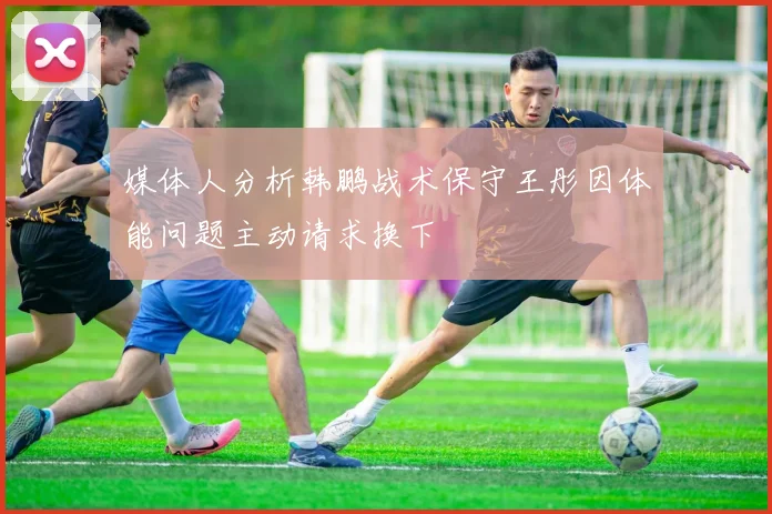 媒体人分析韩鹏战术保守王彤因体能问题主动请求换下