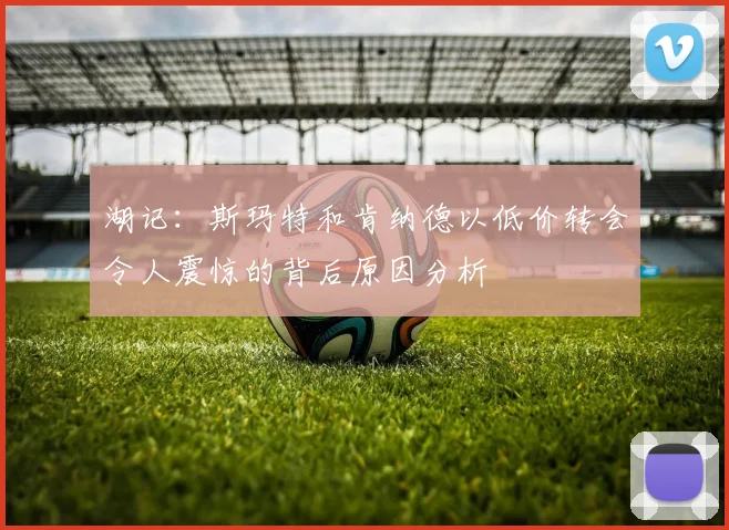 湖记：斯玛特和肯纳德以低价转会令人震惊的背后原因分析