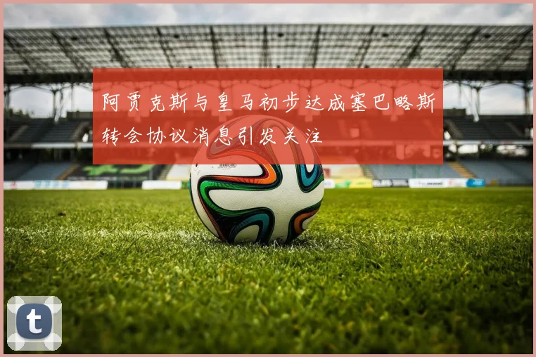 阿贾克斯与皇马初步达成塞巴略斯转会协议消息引发关注