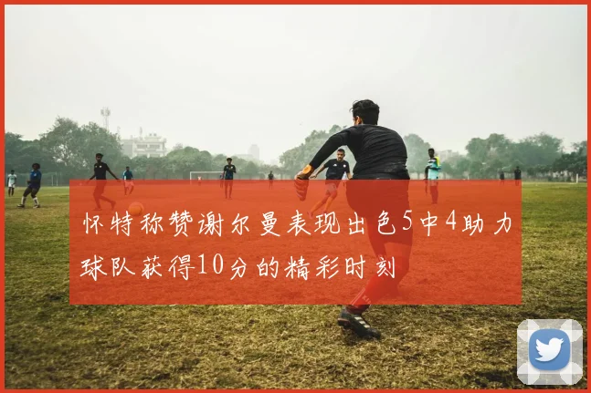 怀特称赞谢尔曼表现出色5中4助力球队获得10分的精彩时刻