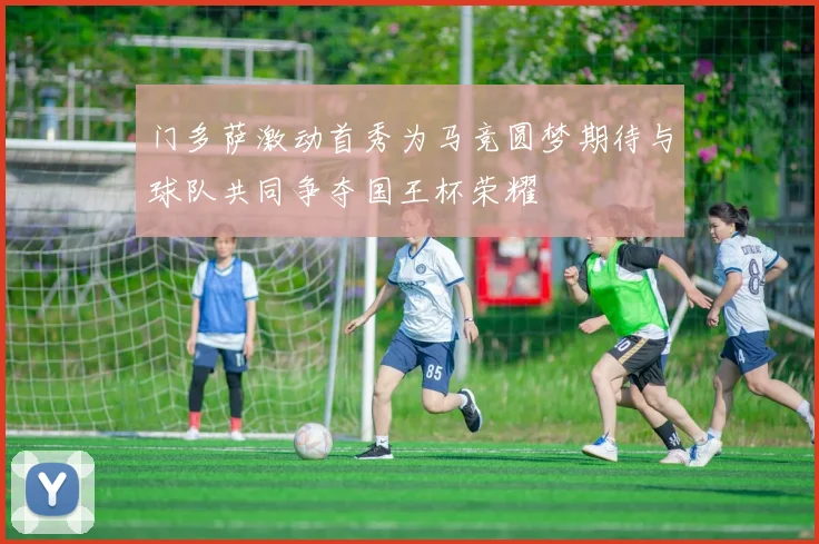 门多萨激动首秀为马竞圆梦期待与球队共同争夺国王杯荣耀