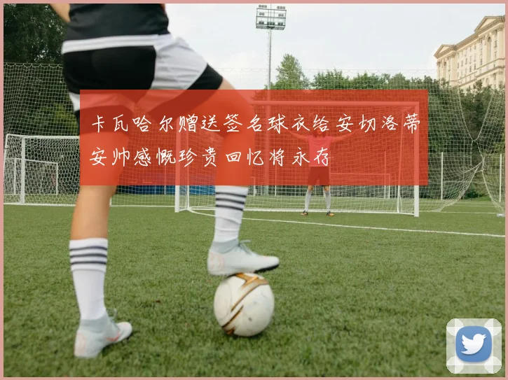 卡瓦哈尔赠送签名球衣给安切洛蒂安帅感慨珍贵回忆将永存