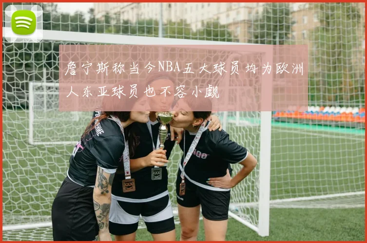 詹宁斯称当今NBA五大球员均为欧洲人东亚球员也不容小觑