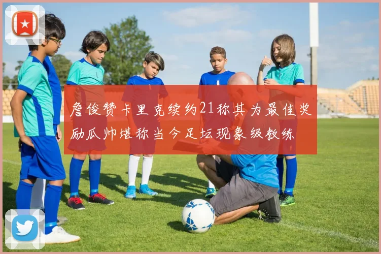 詹俊赞卡里克续约21称其为最佳奖励瓜帅堪称当今足坛现象级教练