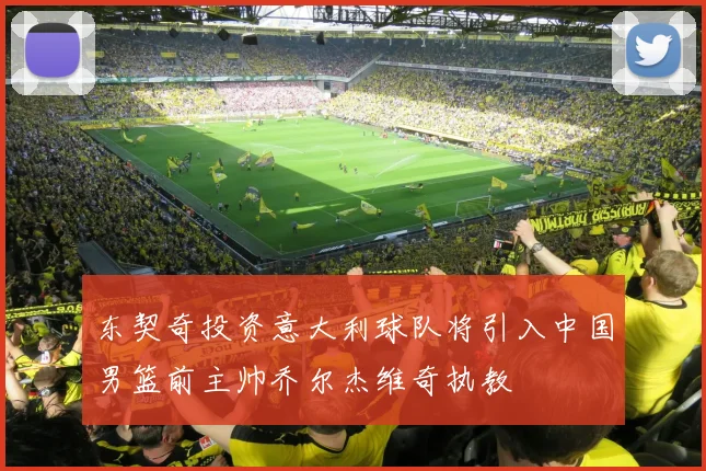 东契奇投资意大利球队将引入中国男篮前主帅乔尔杰维奇执教