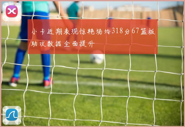 小卡近期表现惊艳场均318分67篮板助攻数据全面提升