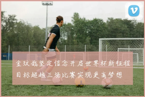 金玟哉坚定信念开启世界杯新征程目标超越三场比赛实现更高梦想