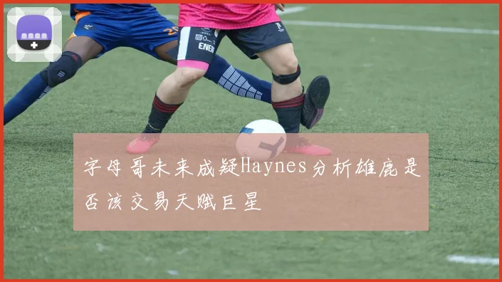 字母哥未来成疑Haynes分析雄鹿是否该交易天赋巨星