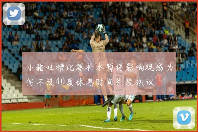 小猪吐槽比赛补水暂停影响观感为何不设40度休息时间引发热议