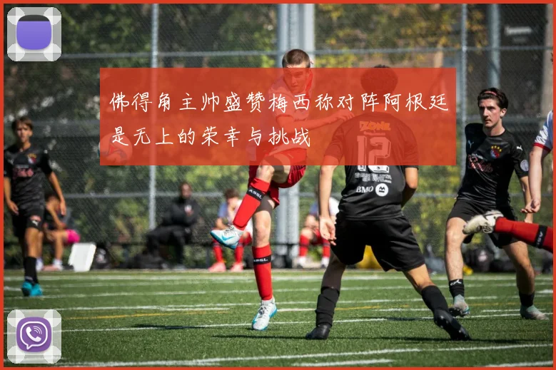 佛得角主帅盛赞梅西称对阵阿根廷是无上的荣幸与挑战