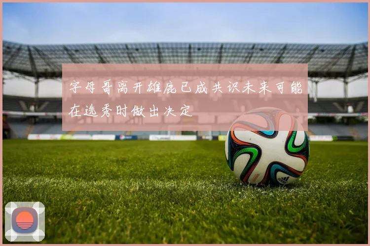 字母哥离开雄鹿已成共识未来可能在选秀时做出决定