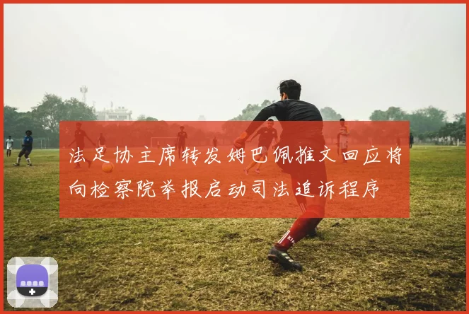 法足协主席转发姆巴佩推文回应将向检察院举报启动司法追诉程序